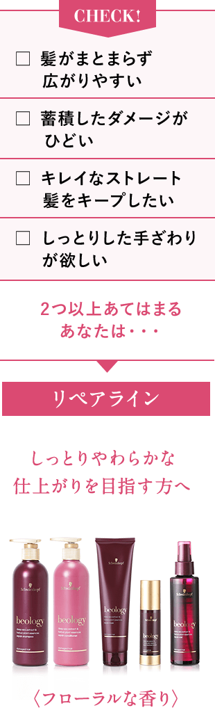 CHECK!髪がまとまらず広がりやすい 蓄積したダメージがひどい キレイなストレート髪をキープしたい しっとりした手ざわりが欲しい 2つ以上あてはまるあなたは・・・リペアライン しっとりやわらかな仕上がりを目指す方へ