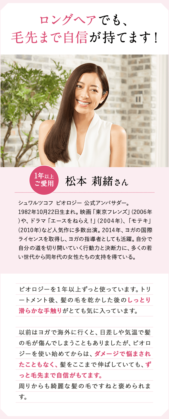 ロングヘアでも、毛先まで自信が持てます！1年以上ご愛用 松本 莉緒さん シュワルツコフ ビオロジー 公式アンバサダー。1982年10月22日生まれ。映画「東京フレンズ」(2006年)や、ドラマ「エースをねらえ！」(2004年)、「モテキ」(2010年)など人気作に多数出演。2014年、ヨガの国際ライセンスを取得し、ヨガの指導者としても活躍。自分で自分の道を切り開いていく行動力と決断力に、多くの若い世代から同年代の女性たちの支持を得ている。 ビオロジーを１年以上ずっと使っています。トリートメント後、髪の毛を乾かした後のしっとり滑らかな手触りがとても気に入っています。以前はヨガで海外に行くと、日差しや気温で髪の毛が傷んでしまうこともありましたが、ビオロジーを使い始めてからは、ダメージで悩されたこともなく、髪をここまで伸ばしていても、ずっと毛先まで自信がもてます。周りからも綺麗な髪の毛ですねと褒められます。