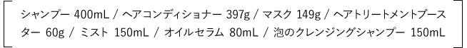 シャンプー 400mL / ヘアコンディショナー 397g / マスク 149g / ヘアトリートメントブースター 60g / ミスト 150mL / オイルセラム 80mL / 泡のクレンジングシャンプー 150mL