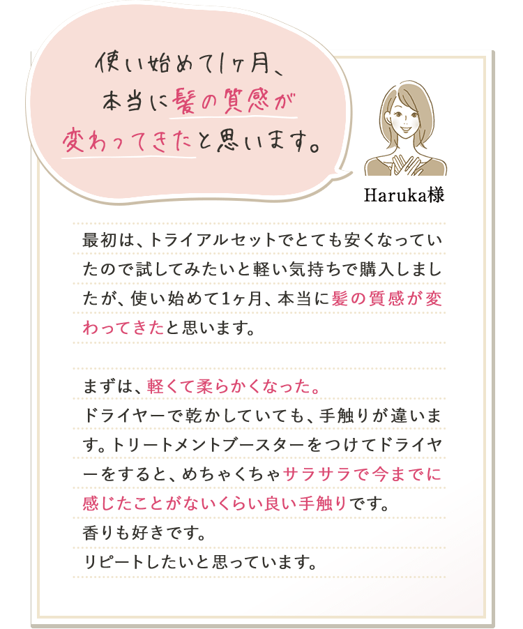 使い始めて1ヶ月、本当に髪の質感が変わってきたと思います。 Haruka様 最初は、トライアルセットでとても安くなっていたので試してみたいと軽い気持ちで購入しましたが、使い始めて1ヶ月、本当に髪の質感が変わってきたと思います。まずは、軽くて柔らかくなった。ドライヤーで乾かしていても、手触りが違います。トリートメントブースターをつけてドライヤーをすると、めちゃくちゃサラサラで今までに感じたことがないくらい良い手触りです。香りも好きです。リピートしたいと思っています。