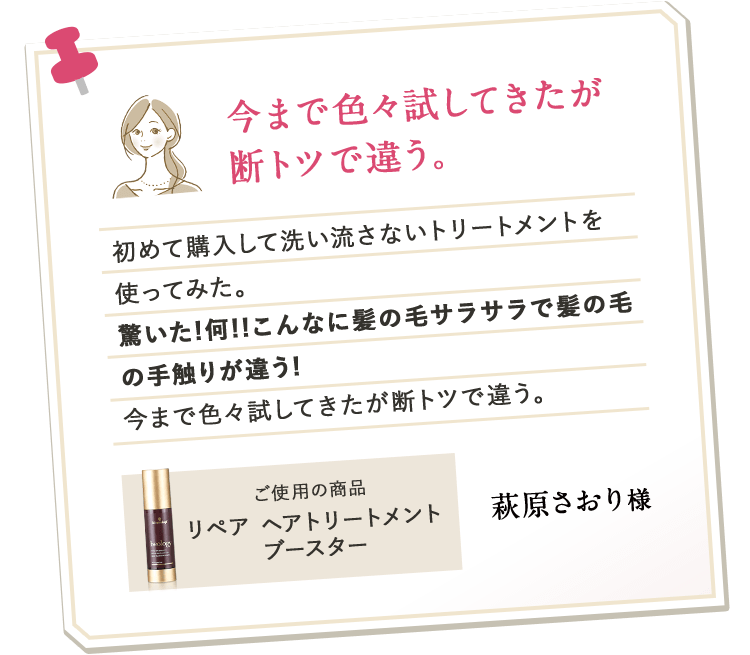 今まで色々試してきたが断トツで違う。初めて購入して洗い流さないトリートメントを使ってみた。驚いた!何!!こんなに髪の毛サラサラで髪の毛の手触りが違う!今まで色々試してきたが断トツで違う。ご使用の商品 リペア ヘアトリートメントブースター 萩原さおり様
