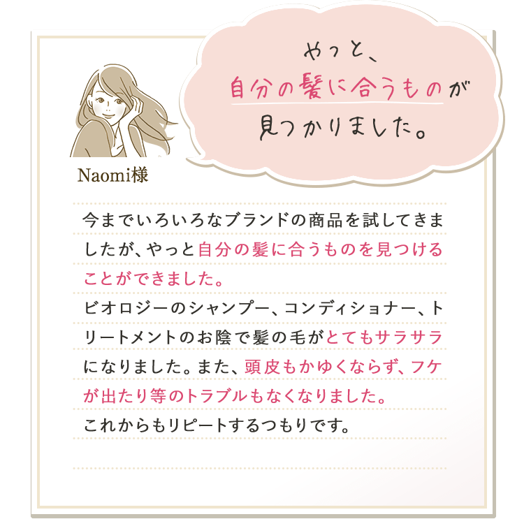 やっと、自分の髪に合うものが見つかりました。 Naomi様 今までいろいろなブランドの商品を試してきましたが、やっと自分の髪に合うものを見つけることができました。ビオロジーのシャンプー、コンディショナー、トリートメントのお陰で髪の毛がとてもサラサラになりました。また、頭皮もかゆくならず、フケが出たり等のトラブルもなくなりました。これからもリピートするつもりです。
