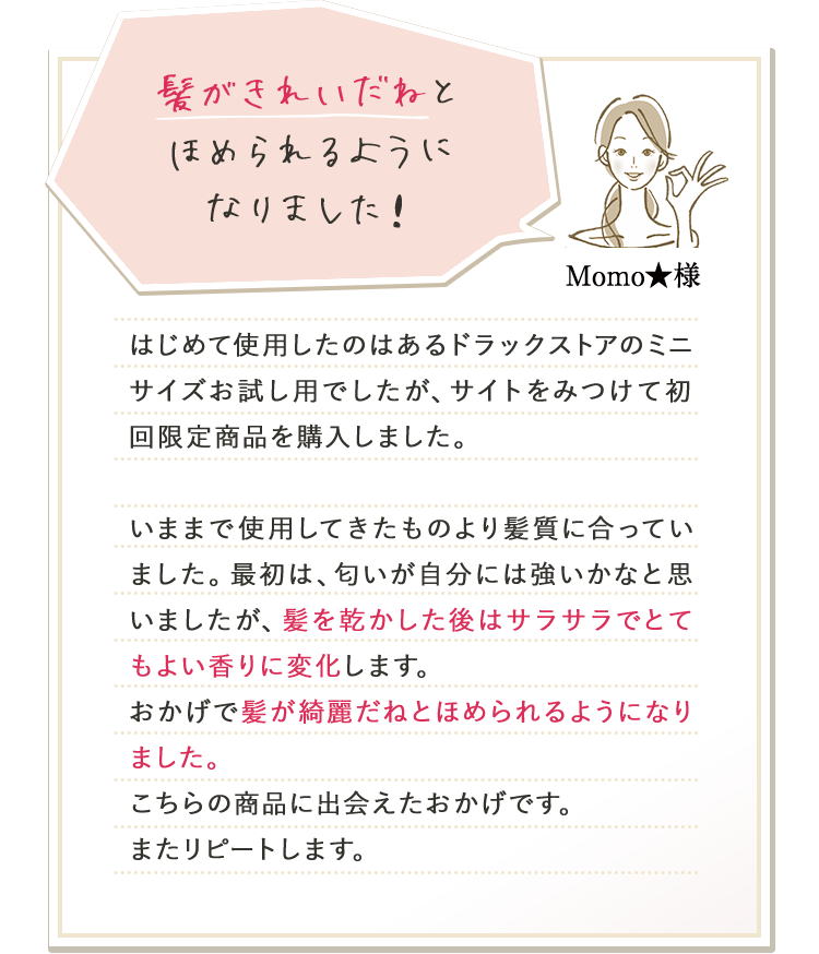 髪がきれいだねとほめられるようになりました！ Momo★様 はじめて使用したのはあるドラックストアのミニサイズお試し用でしたが、サイトをみつけて初回限定商品を購入しました。いままで使用してきたものより髪質に合っていました。最初は、匂いが自分には強いかなと思いましたが、髪を乾かした後はサラサラでとてもよい香りに変化します。おかげで髪が綺麗だねとほめられるようになりました。こちらの商品に出会えたおかげです。またリピートします。